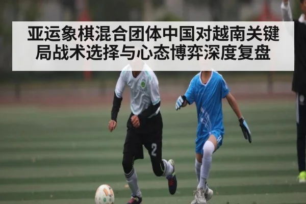 亚运象棋混合团体中国对越南关键局战术选择与心态博弈深度复盘